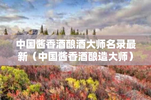 中国酱香酒酿酒大师名录最新（中国酱香酒酿造大师）