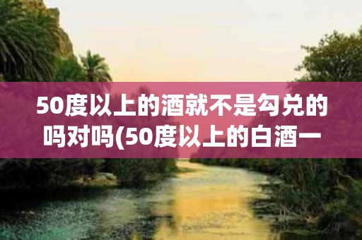 50度以上的酒就不是勾兑的吗对吗(50度以上的白酒一般不是勾兑的是吗)