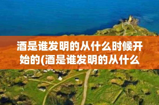 酒是谁发明的从什么时候开始的(酒是谁发明的从什么时候开始的英文)