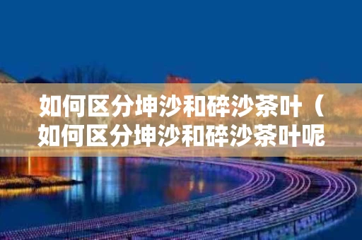 如何区分坤沙和碎沙茶叶（如何区分坤沙和碎沙茶叶呢）