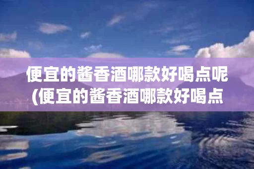 便宜的酱香酒哪款好喝点呢(便宜的酱香酒哪款好喝点呢女生)
