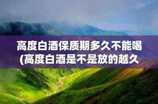 高度白酒保质期多久不能喝(高度白酒是不是放的越久越好)