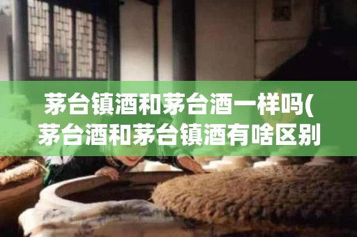 茅台镇酒和茅台酒一样吗(茅台酒和茅台镇酒有啥区别)