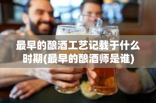 最早的酿酒工艺记载于什么时期(最早的酿酒师是谁)