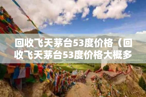 回收飞天茅台53度价格（回收飞天茅台53度价格大概多少钱牡丹江）