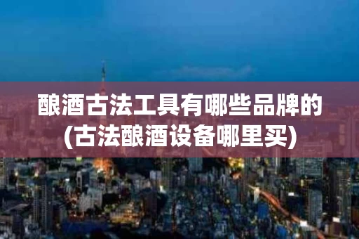 酿酒古法工具有哪些品牌的(古法酿酒设备哪里买)