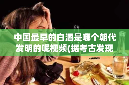 中国最早的白酒是哪个朝代发明的呢视频(据考古发现,我国最早的白酒出现在哪一朝代?)