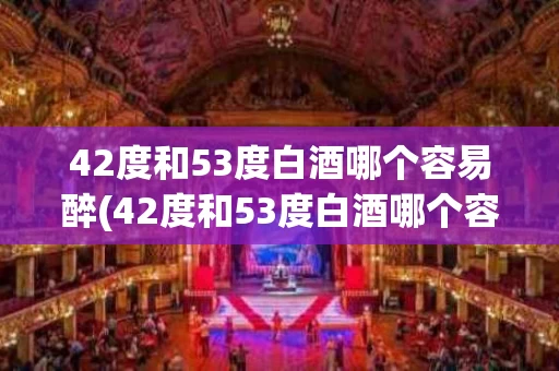 42度和53度白酒哪个容易醉(42度和53度白酒哪个容易醉呢)