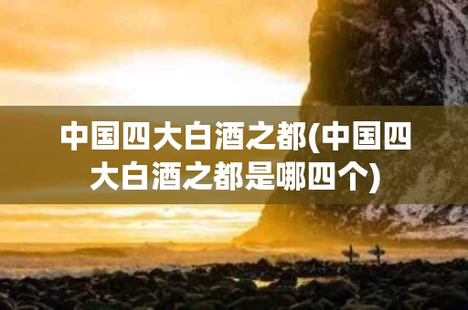 中国四大白酒之都(中国四大白酒之都是哪四个)