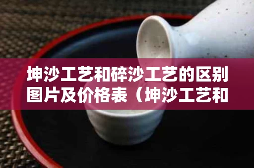 坤沙工艺和碎沙工艺的区别图片及价格表（坤沙工艺和碎沙工艺的区别图片及价格表）