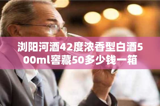 浏阳河酒42度浓香型白酒500ml窖藏50多少钱一箱
