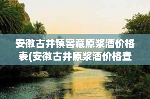 安徽古井镇窖藏原浆酒价格表(安徽古井原浆酒价格查询)