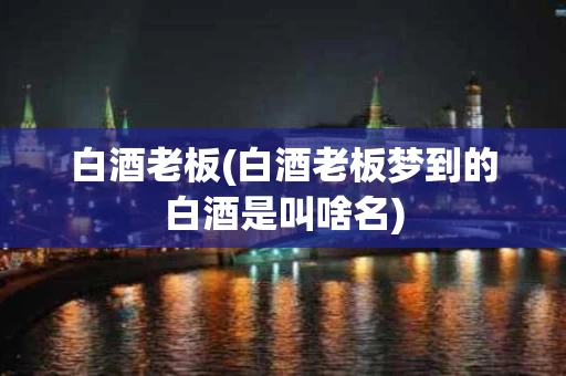 白酒老板(白酒老板梦到的白酒是叫啥名)