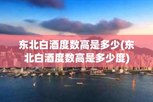 东北白酒度数高是多少(东北白酒度数高是多少度)