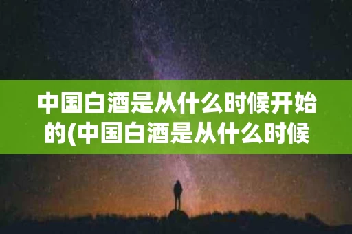 中国白酒是从什么时候开始的(中国白酒是从什么时候开始的产生)