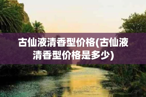 古仙液清香型价格(古仙液清香型价格是多少)