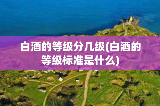 白酒的等级分几级(白酒的等级标准是什么)