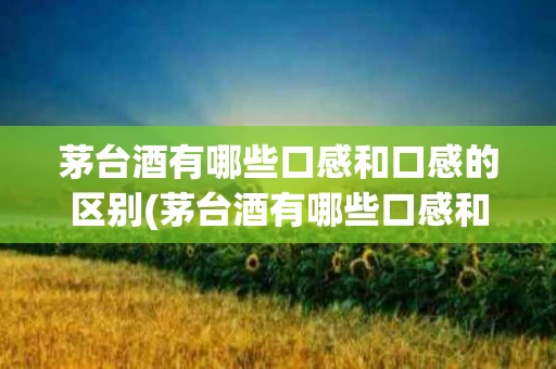 茅台酒有哪些口感和口感的区别(茅台酒有哪些口感和口感的区别图片)