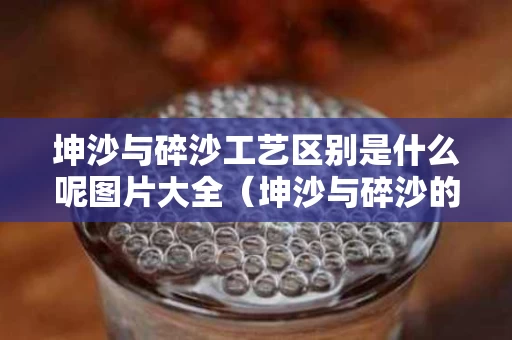 坤沙与碎沙工艺区别是什么呢图片大全（坤沙与碎沙的区别）