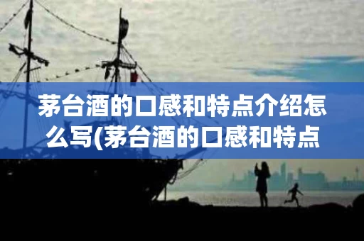 茅台酒的口感和特点介绍怎么写(茅台酒的口感和特点介绍怎么写好)