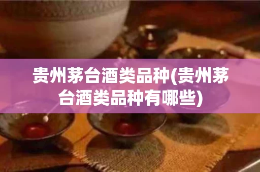 贵州茅台酒类品种(贵州茅台酒类品种有哪些)