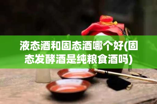 液态酒和固态酒哪个好(固态发酵酒是纯粮食酒吗)