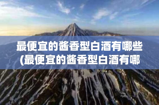 最便宜的酱香型白酒有哪些(最便宜的酱香型白酒有哪些品种)