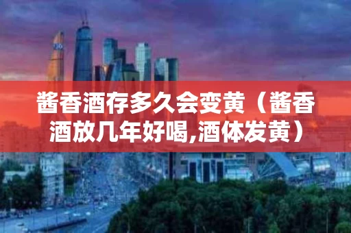 酱香酒存多久会变黄（酱香酒放几年好喝,酒体发黄）