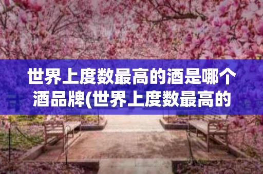 世界上度数最高的酒是哪个酒品牌(世界上度数最高的酒是哪个酒品牌排名)