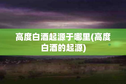 高度白酒起源于哪里(高度白酒的起源)