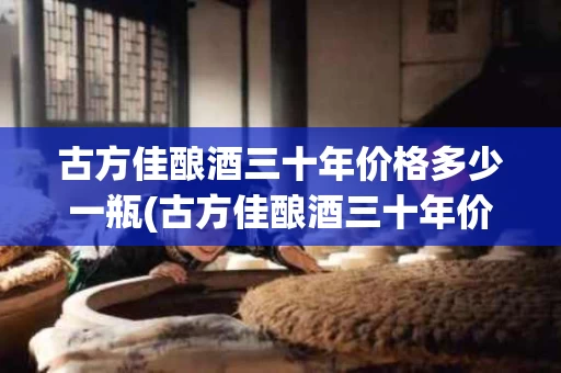 古方佳酿酒三十年价格多少一瓶(古方佳酿酒三十年价格多少一瓶酒)