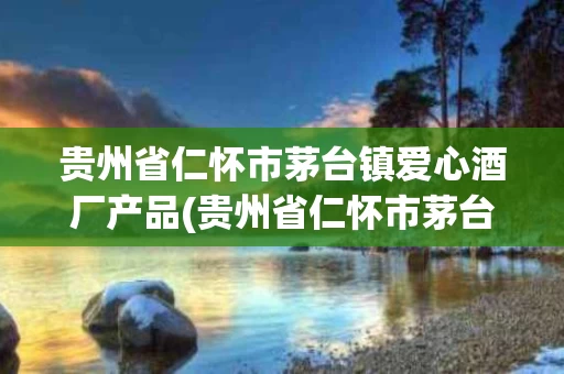 贵州省仁怀市茅台镇爱心酒厂产品(贵州省仁怀市茅台镇爱心酒厂产品有哪些)