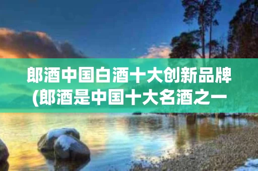 郎酒中国白酒十大创新品牌(郎酒是中国十大名酒之一吗?)
