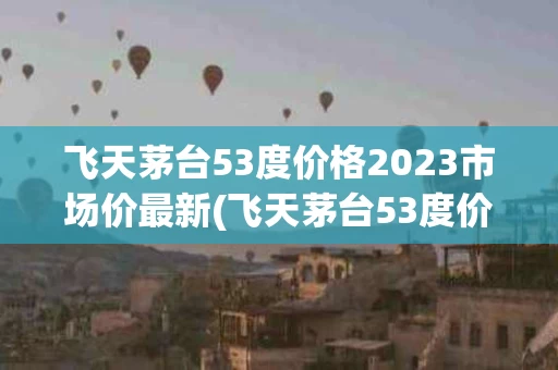 飞天茅台53度价格2023市场价最新(飞天茅台53度价格2023市场价最新100ml)