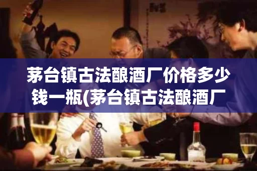 茅台镇古法酿酒厂价格多少钱一瓶(茅台镇古法酿酒厂价格多少钱一瓶酒)