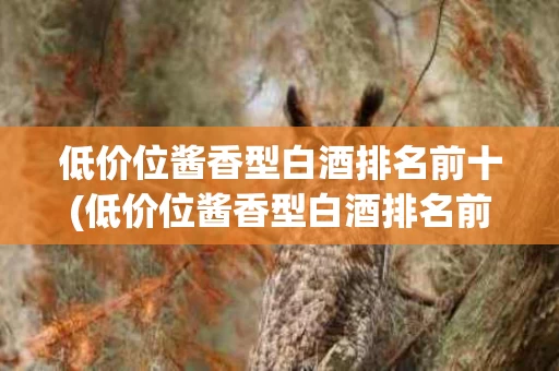 低价位酱香型白酒排名前十(低价位酱香型白酒排名前十名)