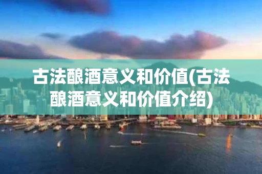 古法酿酒意义和价值(古法酿酒意义和价值介绍)