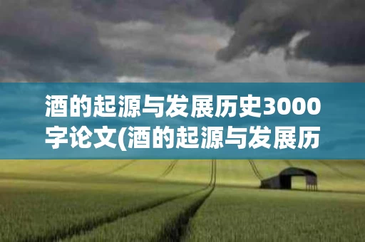 酒的起源与发展历史3000字论文(酒的起源与发展历史3000字论文怎么写)
