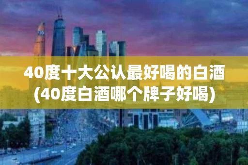 40度十大公认最好喝的白酒(40度白酒哪个牌子好喝)