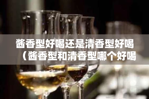 酱香型好喝还是清香型好喝（酱香型和清香型哪个好喝）