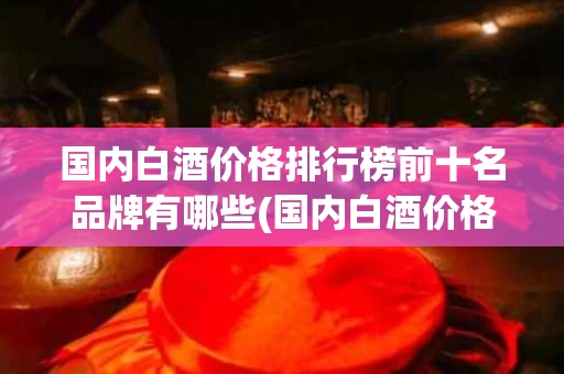 国内白酒价格排行榜前十名品牌有哪些(国内白酒价格排行榜前十名品牌有哪些呢)
