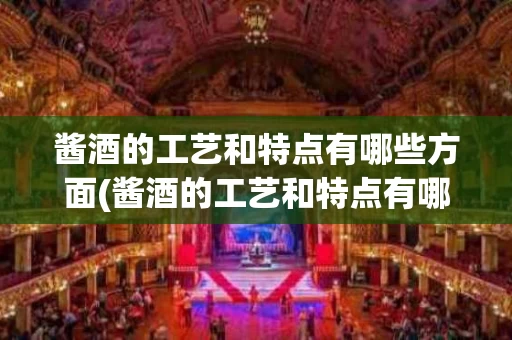 酱酒的工艺和特点有哪些方面(酱酒的工艺和特点有哪些方面呢)