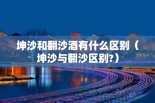 坤沙和翻沙酒有什么区别（坤沙与翻沙区别?）