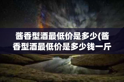 酱香型酒最低价是多少(酱香型酒最低价是多少钱一斤)
