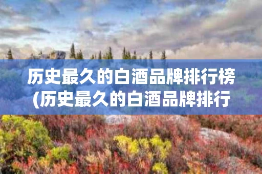 历史最久的白酒品牌排行榜(历史最久的白酒品牌排行榜前十)
