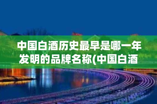 中国白酒历史最早是哪一年发明的品牌名称(中国白酒最早是什么时候)