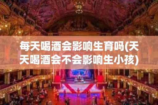 每天喝酒会影响生育吗(天天喝酒会不会影响生小孩)