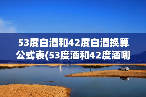 53度白酒和42度白酒换算公式表(53度酒和42度酒哪个好)