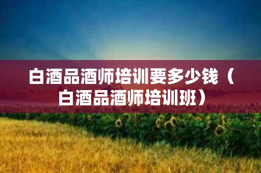 白酒品酒师培训要多少钱（白酒品酒师培训班）