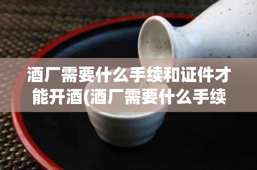酒厂需要什么手续和证件才能开酒(酒厂需要什么手续和证件才能开酒店)